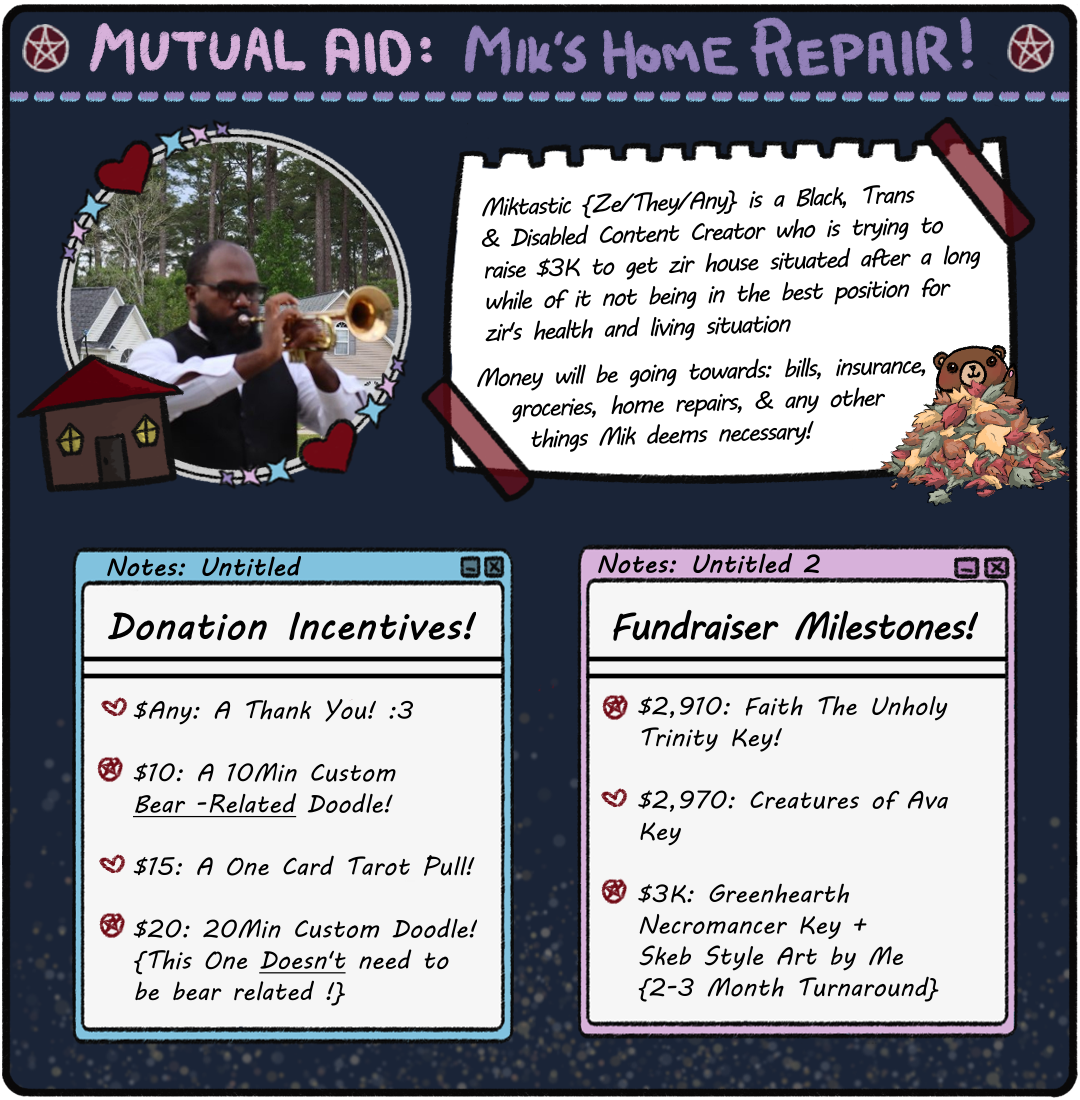 Miktastic Mutual Aid Image. Incentives: $Any: A TY! $10: 10 Min Custom Bear Doodle. $15: 1 Card Tarot Pull. $20: 20 Min Custom Doodle. Milestones: $2,910: Faith The Unholy Trilogy Key. $2,970: Creatures of Ava Key. $3K: Greenhearth Necromancer Key + Skeb Art by Me!
