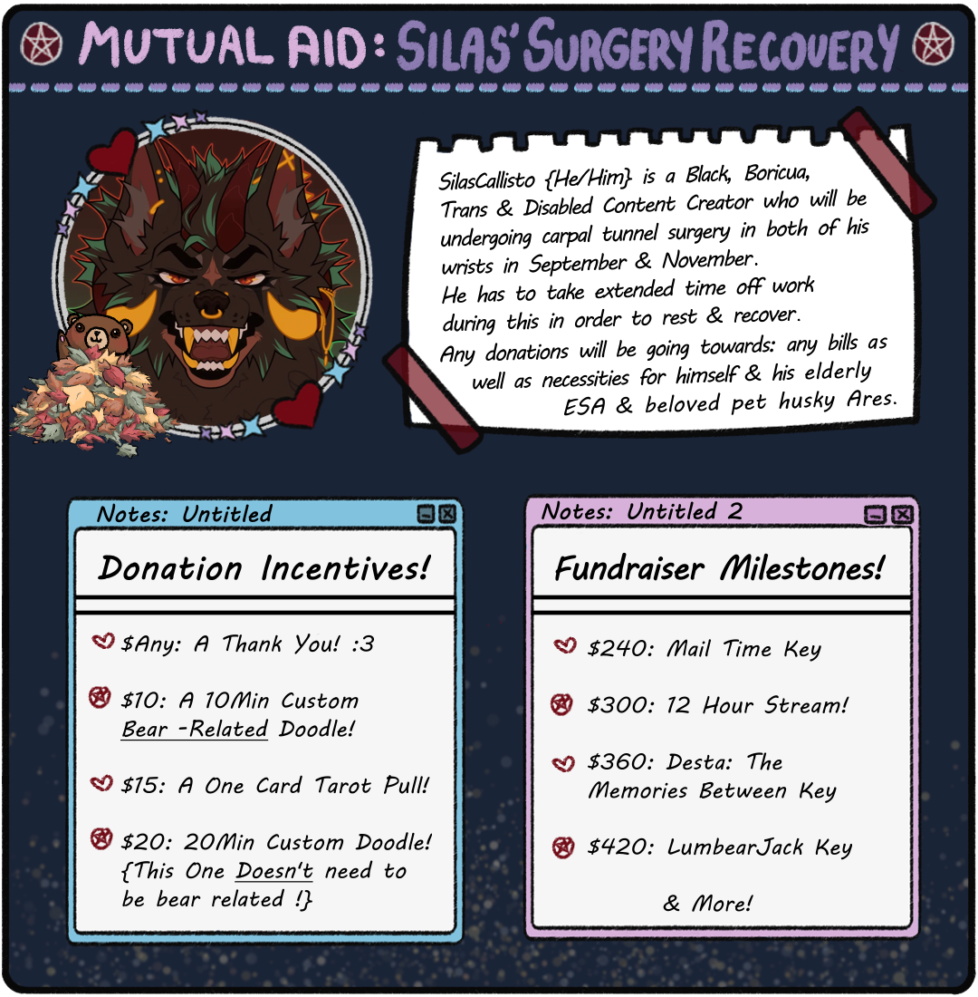 Silas Callisto Mutual Aid Image. Incentives: $Any: A TY! $10: 10 Min Custom Bear Doodle. $15: 1 Card Tarot Pull. $20: 20 Min Custom Doodle. Milestones: $240: Mail Time Key. $300: 12 Hour Stream. $360: Desta: The Memories Between key. $420: LumbearJack Key.