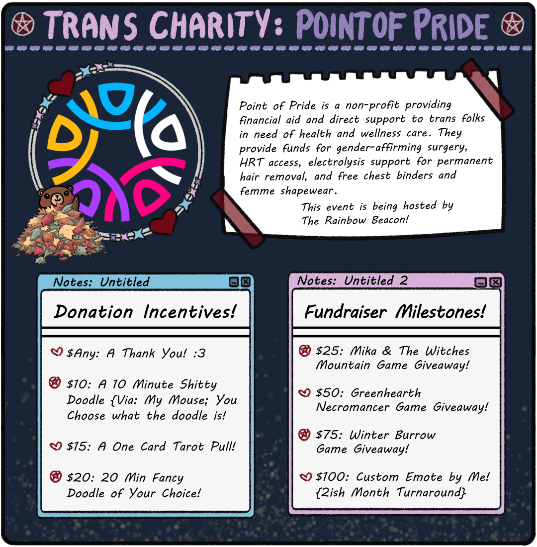 Trans Charity: Point of Pride Milestones Image. Incentives: $Any: A TY! $10: 10 Min Custom Bear Doodle. $15: 1 Card Tarot Pull. $20: 20 Min Custom Doodle. Milestones: $25: Mika & The Witches Mountain Key! $50: Greenhearth Necromancer Key! $75: Winter Burrow Key! $100: Custom Emote By Me!