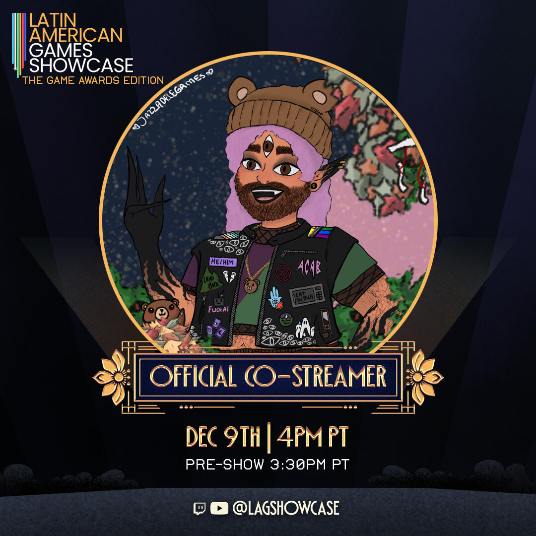 Latin American Games Showcase Promo Poster. Latin American Games Showcase: The Game Awards Edition. Official Co-Streamer: December 9th at 11.30 PM GMT. 4PM PT. Preshow: 3.30 PM PT. @LAGSHOWCASE.
