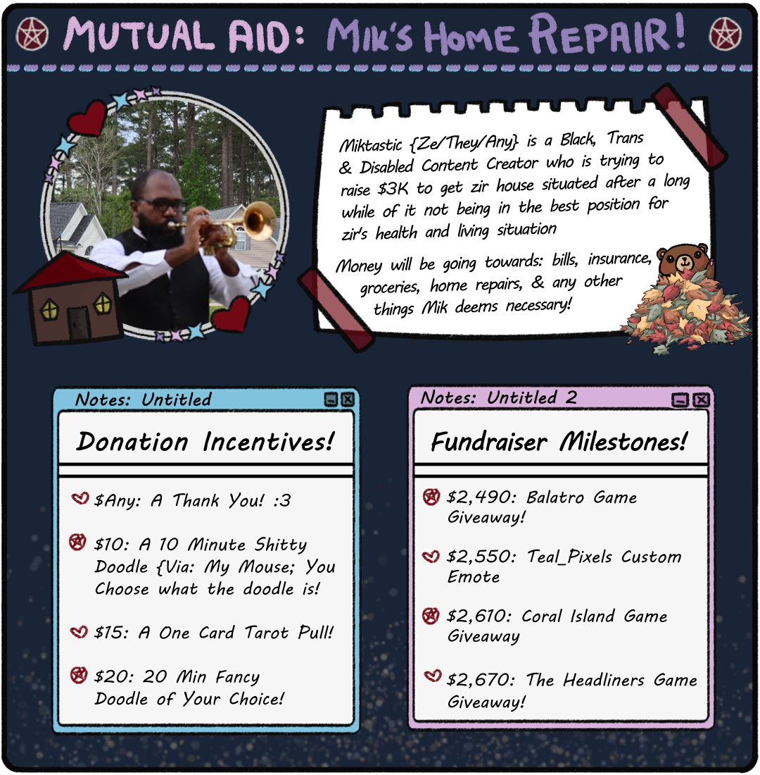 Miktastic Mutual Aid Image. Incentives: $Any: A Thank You! $10: 10 Min Shit Doodle. $15: 1 Card Tarot Pull. $20: 20 Min Fancy Doodle. Milestones: $2,490: Balatro Giveaway. $2,550: Team_Pixels Custom Emote! $2,610: Coral Island Game Giveaway! $2,670: The Headliners Game Giveaway!