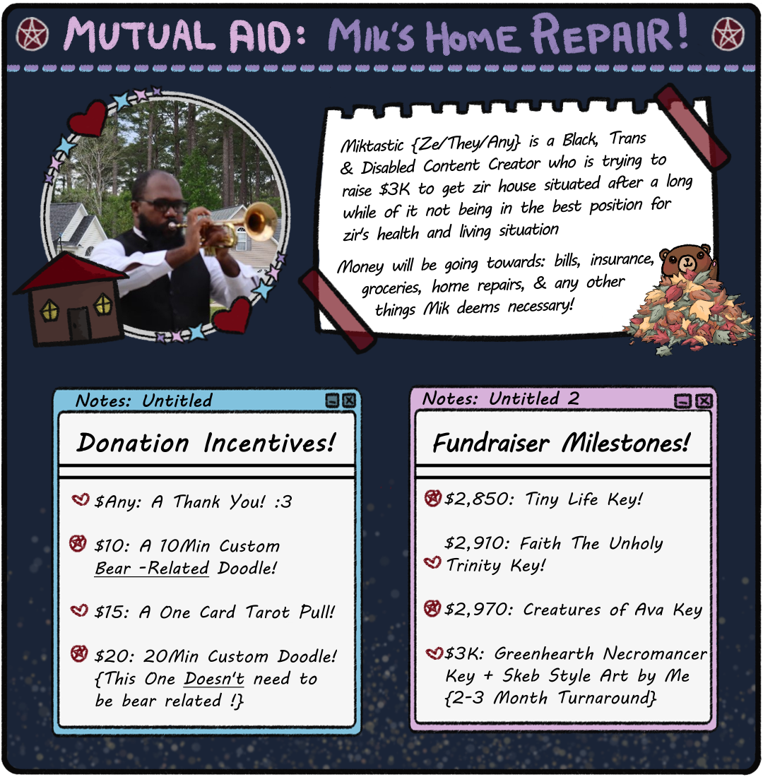 Miktastic Mutual Aid Image. Incentives: $Any: A TY! $10: 10 Min Custom Bear Doodle. $15: 1 Card Tarot Pull. $20: 20 Min Custom Doodle. Milestones: $2,850: Tiny Life Key. $2,910: Faith The Unholy Trilogy Key. $2,970: Creatures of Ava Key. $3K: Greenhearth Necromancer Key + Skeb Art!